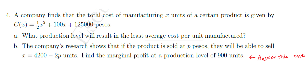 4. A company finds that the total cost of manufacturing x units of a certain product is given by
C(x) = x² + 100x + 125000 pesos.
a. What production level will result in the least average cost per unit manufactured?
b. The company's research shows that if the product is sold at p pesos, they will be able to sell
4200 – 2p units. Find the marginal profit at a production level of 900 units.
E Answer this
one
