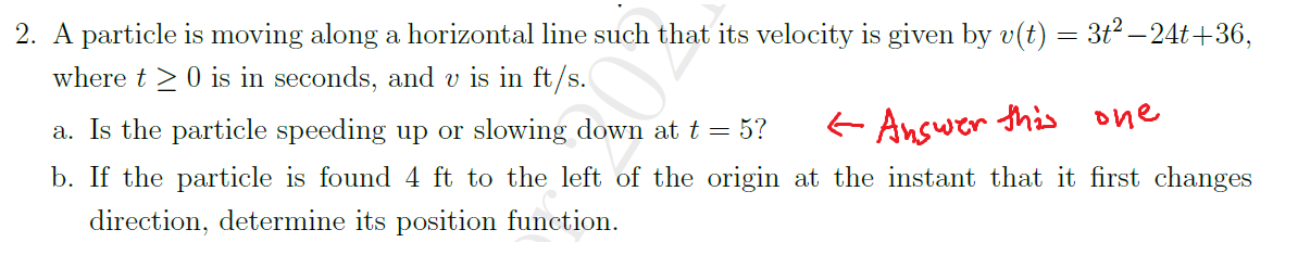 2. A particle is moving along a horizontal line such that its velocity is given by v(t) = 3t2 – 24t +36,
where t >0 is in seconds, and v is in ft/s.
a. Is the particle speeding up or slowing down at t = 5?
- Answer this one
b. If the particle is found 4 ft to the left of the origin at the instant that it first changes
direction, determine its position function.
