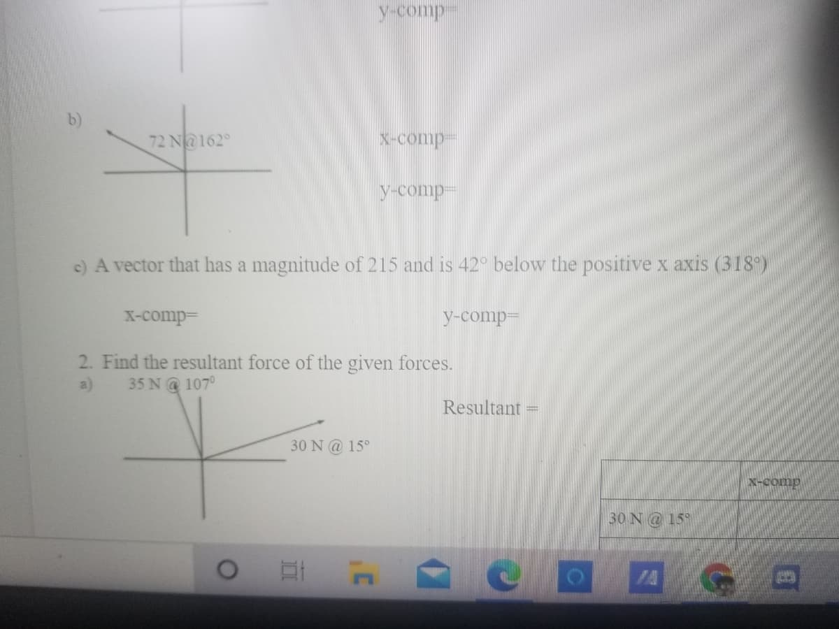 y-comp
72 N@162°
X-Comp-
y-comp-
c) A vector that has a magnitude of 215 and is 42° below the positive x axis (318)
X-comp=
y-comp=
2. Find the resultant force of the given forces.
35 N@ 107°
a)
Resultant
30 N@ 15°
X-comp
30 N@ 15
