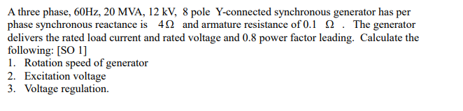 A three phase, 60HZ, 20 MVA, 12 kV, 8 pole Y-connected synchronous generator has per
phase synchronous reactance is 40 and armature resistance of 0.1 2 . The generator
delivers the rated load current and rated voltage and 0.8 power factor leading. Calculate the
following: [SO 1]
1. Rotation speed of generator
2. Excitation voltage
3. Voltage regulation.
