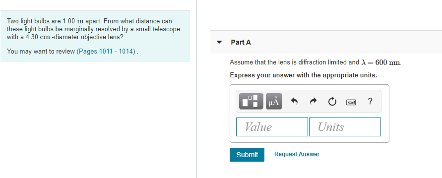 Two light bulbs are 1.00 m apart. From what distance can
these light bulbs be marginally resolved by a small telescope
with a 4.30 cm -diameter objective lens?
Part A
You may want to review (Pages 1011 - 1014).
Assume that the lens is diffraction limited and A= 600 nm.
Express your answer with the appropriate units.
HẢ
Value
Units
Submit
Request Answer
