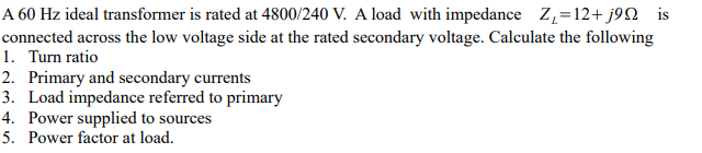 A 60 Hz ideal transformer is rated at 4800/240 V. A load with impedance Z,=12+ j9Q is
connected across the low voltage side at the rated secondary voltage. Calculate the following
1. Turn ratio
2. Primary and secondary currents
3. Load impedance referred to primary
4. Power supplied to sources
5. Power factor at load.
