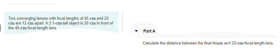 Two converging lenses with focal lengths of 45 cm and 22
cm are 12 cm apart. A 3.1-cm-tall object is 20 cm in front of
the 45-cm-focal-length lens.
Part A
Calculate the distance between the final image and 22-cm-focal-length lens.
