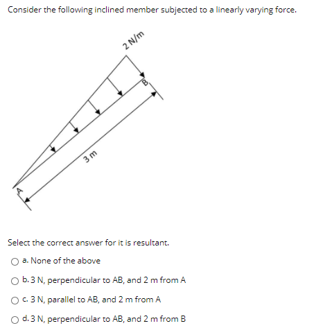 Consider the following inclined member subjected to a linearly varying force.
2 N/m
3 m
Select the correct answer for it is resultant.
O a. None of the above
O b.3 N, perpendicular to AB, and 2 m from A
O C. 3 N, parallel to AB, and 2 m from A
O d. 3 N, perpendicular to AB, and 2 m from B
