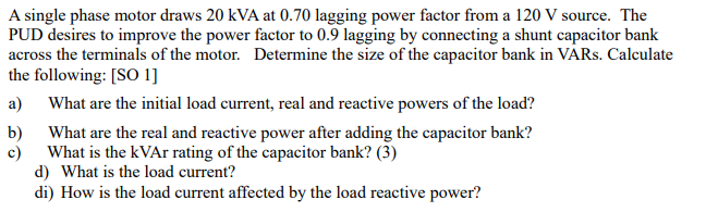 A single phase motor draws 20 kVA at 0.70 lagging power factor from a 120 V source. The
PUD desires to improve the power factor to 0.9 lagging by connecting a shunt capacitor bank
across the terminals of the motor. Determine the size of the capacitor bank in VARS. Calculate
the following: [SO 1]
a)
What are the initial load current, real and reactive powers of the load?
b)
What are the real and reactive power after adding the capacitor bank?
c)
What is the kVAr rating of the capacitor bank? (3)
d) What is the load current?
di) How is the load current affected by the load reactive power?
