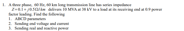 1. A three phase, 60 Hz, 60 km long transmission line has series impedance
Z=0.1+j0.52/km delivers 10 MVA at 38 kV to a load at its receiving end at 0.9 power
factor leading. Find the following
1. ABCD parameters
2. Sending end voltage and current
3. Sending real and reactive power
