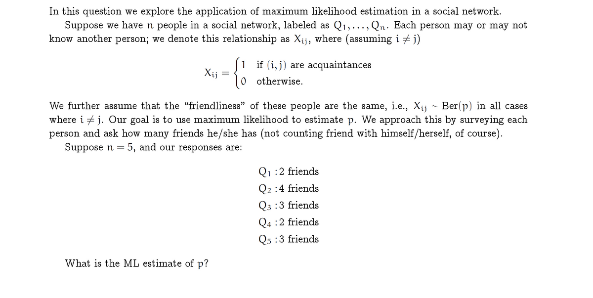 In this question we explore the application of maximum likelihood estimation in a social network.
Suppose we have n people in a social network, labeled as Q1,..., Qn. Each person may or may not
know another person; we denote this relationship as Xij, where (assuming i + j)
) • ••
1
if (i, j) are acquaintances
Xij
otherwise.
We further assume that the "friendliness" of these people are the same, i.e., Xij ~ Ber(p) in all cases
where i + j. Our goal is to use maximum likelihood to estimate p. We approach this by surveying each
person and ask how many friends he/she has (not counting friend with himself/herself, of course).
Suppose n = 5, and our responses are:
Q1 :2 friends
Q2 :4 friends
Q3 :3 friends
Q4 :2 friends
Q5 :3 friends
What is the ML estimate of p?
