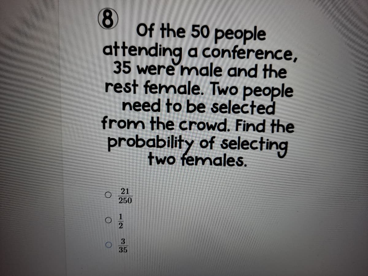 8)
Of the 50 people
attending a conference,
35 were male and the
rest female. Two people
need to be selected
from the crowd. Find the
probability of selecting
two females.
21
250
3
35
