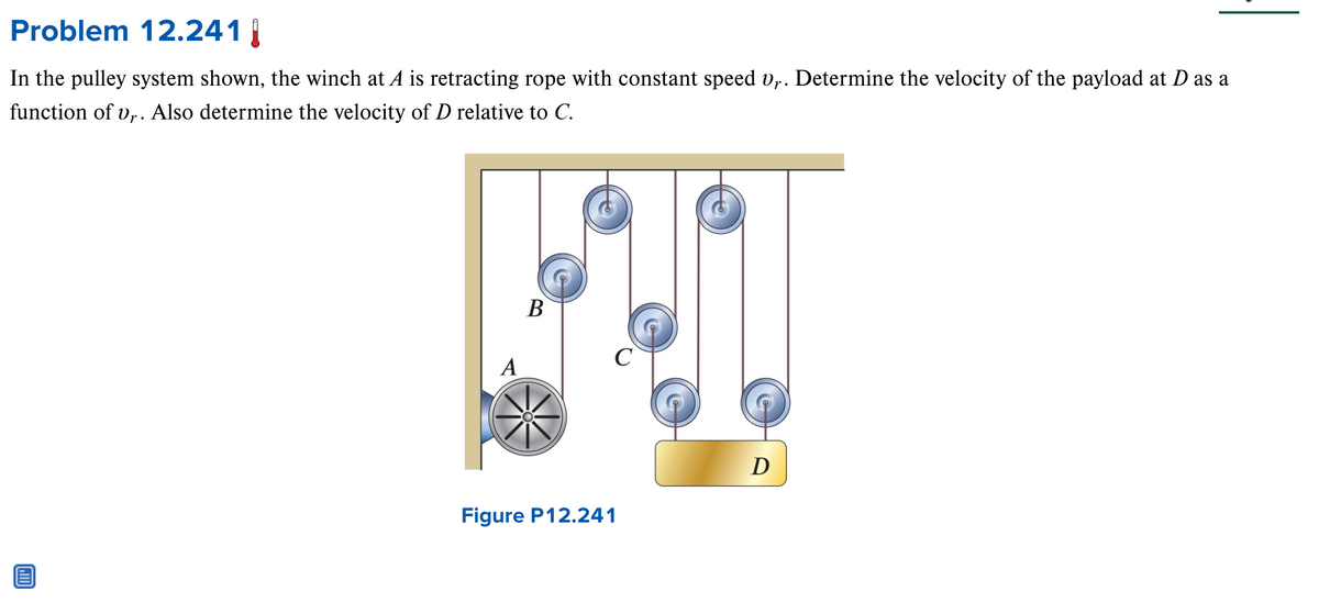 Problem 12.241 |
In the pulley system shown, the winch at A is retracting rope with constant speed vy. Determine the velocity of the payload at D as a
function of vr. Also determine the velocity of D relative to C.
A
B
Figure P12.241
D