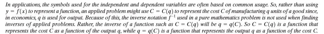 In applications, the symbols used for the independent and dependent variables are often based on common usage. So, rather than using
y = f(x) to represent a function, an applied problem might use C = C(q) to represent the cost C of manufacturing q units of a good since,
in economics, q is used for output. Because of this, the inverse notation f used in a pure mathematics problem is not used when finding
inverses of applied problems. Rather, the inverse of a function such as C = C(q) will be q = q(C). So C = C(g) is a function that
represents the cost C as a function of the output q, while q = q(C) is a function that represents the output q as a function of the cost C.
