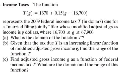 Income Taxes The function
T(g) = 1670 + 0.15(g – 16,700)
represents the 2009 federal income tax T (in dollars) due for
a “married filing jointly" filer whose modified adjusted gross
income is g dollars, where 16,700 s g s 67,900.
(a) What is the domain of the function T?
(b) Given that the tax due T is an increasing linear function
of modified adjusted gross income g, find the range of the
function T.
(c) Find adjusted gross income g as a function of federal
income tax T. What are the domain and the range of this
function?
