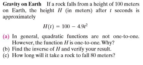 Gravity on Earth If a rock falls from a height of 100 meters
on Earth, the height H (in meters) after t seconds is
approximately
H(t) = 100 – 4.91²
(a) In general, quadratic functions are not one-to-one.
However, the function H is one-to-one. Why?
(b) Find the inverse of H and verify your result.
(c) How long will it take a rock to fall 80 meters?
