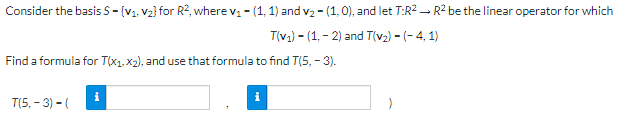 Consider the basis S = {V₁, V₂} for R², where v₁ - (1, 1) and v₂ - (1, 0), and let T:R² R² be the linear operator for which
-
T(v₁)-(1, -2) and T(v₂) - (-4,1)
Find a formula for T(x₁, x₂), and use that formula to find T(5,-3).
i
i
T(5,-3) - (