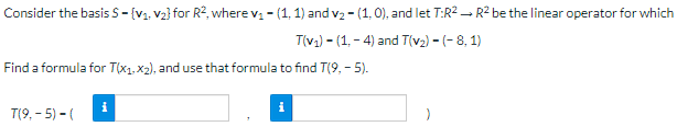 Consider the basis S - (V₁, V₂} for R², where v₁ - (1, 1) and v₂ - (1, 0), and let T:R² R² be the linear operator for which
T(v₁)-(1,-4) and T(v₂) - (-8, 1)
Find a formula for T(x1, x₂), and use that formula to find T(9,- 5).
i
T(9,-5) - (