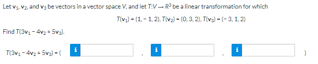 Let V₁, V2, and v3 be vectors in a vector space V, and let T:V→ R³ be a linear transformation for which
T(v₁)-(1,-1,2), T(v₂) – (0, 3, 2), T(v3) - (-3, 1, 2)
Find T(3v₁ - 4v₂+5V3).
i
i
T(3v₁-4v₂+5v3) - (
i
