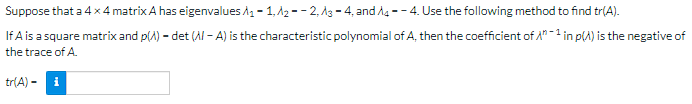 Suppose that a 4 x 4 matrix A has eigenvalues ₁-1,A2--2,3-4, and A4--4. Use the following method to find tr(A).
If A is a square matrix and p(A) - det (Al-A) is the characteristic polynomial of A, then the coefficient of A1 in p() is the negative of
the trace of A.
tr(A) -
i