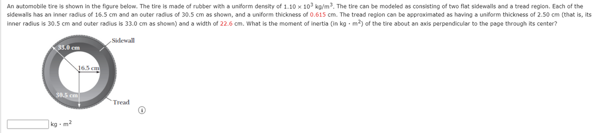 An automobile tire is shown in the figure below. The tire is made of rubber with a uniform density of 1.10 × 103 kg/m3. The tire can be modeled as consisting of two flat sidewalls and a tread region. Each of the
sidewalls has an inner radius of 16.5 cm and an outer radius of 30.5 cm as shown, and a uniform thickness of 0.615 cm. The tread region can be approximated as having a uniform thickness of 2.50 cm (that is, its
inner radius is 30.5 cm and outer radius is 33.0 cm as shown) and a width of 22.6 cm. What is the moment of inertia (in kg · m2) of the tire about an axis perpendicular to the page through its center?
Sidewall
33.0 cm
16.5 cm
30.5 cm
Tread
kg • m2
