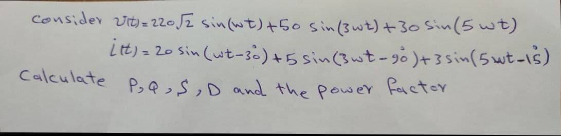 consider vit)= 22052 sin(wt)+5o sin(3wt)+30 Sin(5 wt)
Lt) = 20 Sin (wt-30)+5 sin(3wt-g0)+3sin(5wt-1s)
%3D
Calculate P,QsD and the power Factor
