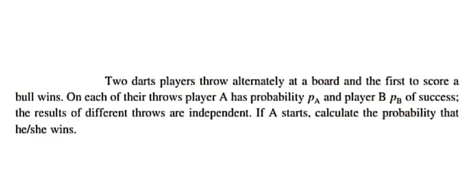Two darts players throw altemately at a board and the first to score a
bull wins. On each of their throws player A has probability Pa and player B Pg of success;
the results of different throws are independent. If A starts, calculate the probability that
he/she wins.
