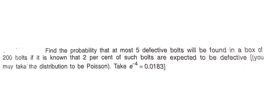 Find the probability that at most 5 defective bolts will be found in a box of
200 bolts if it is known that 2 per cent of such bolts are expected to be defective [(you
may take' the distribution to be Poisson). Take e = 0.0183]
