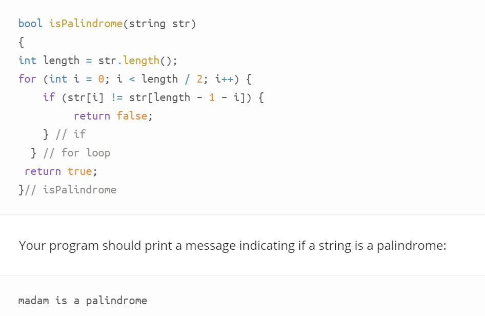 bool isPalindrome(string str)
{
int length
= str.length();
for (int i = 0; i < length / 2; i++) {
%3D
%3D
if (str[i] != str[length
1 - i]) {
return false;
} // if
} // for loop
return true;
}// isPalindrome
Your program should print a message indicating if a string is a palindrome:
madam is a palindrome
