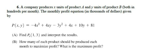 6. A company produces x units of product A and y units of product B (both in
hundreds per month). The monthly profit equation (in thousands of dollars) given
by
P(x, y) = -4x2 + 4xy – 3y? + 4x + 10y + 81
(A) Find P,(1, 3) and interpret the results.
(B) How many of each product should be produced each
month to maximize profit? What is the maximum profit?
