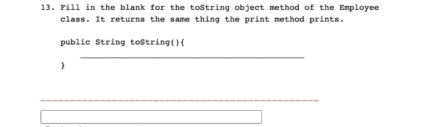 13. Fill in the blank for the toString object method of the Employee
class. It returns the same thing the print method prints.
public String toString() {
}