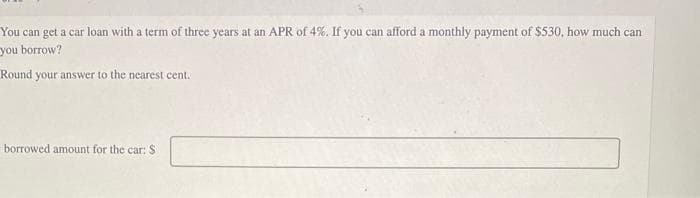 You can get a car loan with a term of three years at an APR of 4%. If you can afford a monthly payment of $530, how much can
you borrow?
Round your answer to the nearest cent.
borrowed amount for the car: S