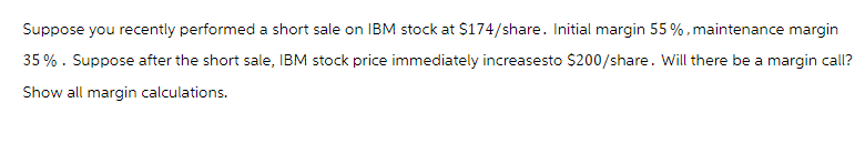 Suppose you recently performed a short sale on IBM stock at $174/share. Initial margin 55 %, maintenance margin
35%. Suppose after the short sale, IBM stock price immediately increasesto $200/share. Will there be a margin call?
Show all margin calculations.