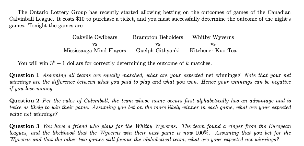 The Ontario Lottery Group has recently started allowing betting on the outcomes of games of the Canadian
Calvinball League. It costs $10 to purchase a ticket, and you must successfully determine the outcome of the night's
games. Tonight the games are
Oakville Owlbears
Brampton Beholders
Whitby Wyverns
Vs
Vs
Vs
Mississauga Mind Flayers
Guelph Githyanki
Kitchener Kuo-Toa
You will win 3k – 1 dollars for correctly determining the outcome of k matches.
Question 1 Assuming all teams are equally matched, what are your expected net winnings ? Note that your net
winnings are the difference between what you paid to play and what you won. Hence your winnings can be negative
if you lose money.
Question 2 Per the rules of Calvinball, the team whose name occurs first alphabetically has an advantage and is
twice as likely to win their game. Assuming you bet on the more likely winner in each game, what are your expected
value net winnings?
Question 3 You have a friend who plays for the Whitby Wyverns. The team found a ringer from the European
leagues, and the likelihood that the Wyverns win their next game is now 100%. Assuming that you bet for the
Wyverns and that the other two games still favour the alphabetical team, what are your expected net winnings?
