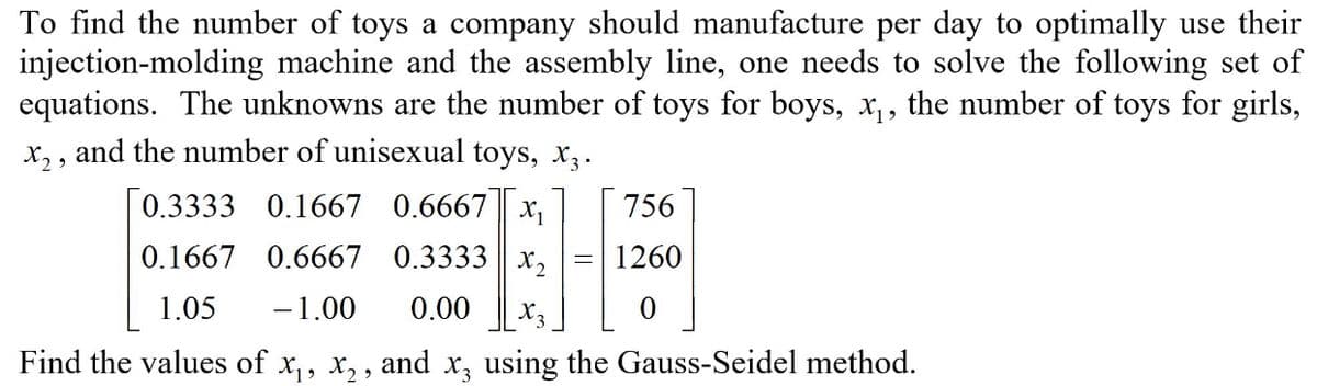 To find the number of toys a company should manufacture per day to optimally use their
injection-molding machine and the assembly line, one needs to solve the following set of
equations. The unknowns are the number of toys for boys, x,, the number of toys for girls,
x, , and the number of unisexual toys, x,.
[0.3333 0.1667 0.6667 || x,
756
0.1667 0.6667 0.3333
X2
1260
1.05
-1.00
0.00
X3
Find the values of x,, x, , and x, using the Gauss-Seidel method.
