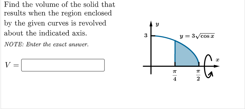 Find the volume of the solid that
results when the region enclosed
by the given curves is revolved
about the indicated axis.
y = 3/cos x
NOTE: Enter the exact answer.
V
4
