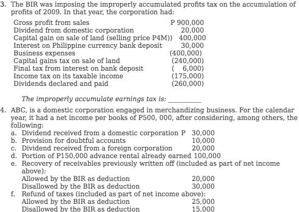 3. The BIR was imposing the improperly accumulated profits tax on the accumulation of
profits of 2009. In that year, the corporation had:
P 900,000
20,000
Capital gain on sale of land (selling price P4M)) 400,000
30,000
(400,000)
(240,000)
( 6,000)
(175,000)
(260,000)
Gross profit from sales
Dividend from domestic corporation
Interest on Philippine currency bank deposit
Business expenses
Capital gains tax on sale of land
Final tax from interest on bank deposit
Income tax on its taxable income
Dividends declared and paid
The improperly accumulate earnings tax is:
4. ABC, is a domestic corporation engaged in merchandizing business. For the calendar
year, it had a net income per books of P500, 000, after considering, among others, the
following:
a. Dividend received from a domestic corporation P 30,000
b. Provision for doubtful accounts
10,000
20,000
c. Dividend received from a foreign corporation
d. Portion of P150,000 advance rental already earned 100,000
e. Recovery of receivables previously written off (included as part of net income
above):
Allowed by the BIR as deduction
Disallowed by the BIR as deduction
f. Refund of taxes (included as part of net income above):
Allowed by the BIR as deduction
Disallowed by the BIR as deduction
20,000
30,000
25,000
15,000
