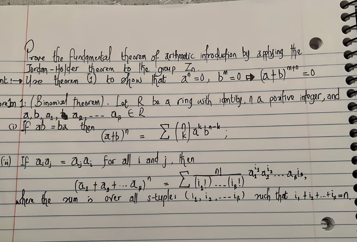 Pe the fundametal thearn of anthontic ifadefien by ampuing the
rove
goup
In.
ntUne therem G) to show That a° =0, b" =0 D atb)
m 1: (Binomizl fheorum). Lat R be a ring with identily, na poztive intfeger, and
a,b, a, a--- ag ER
f ab = ba then
atb)"
If a,a; = Aj Q; for all i and j, ken
To
%3D
kher the un
(a ta,t.. ag)
over all stuples ( -ig) nuch that i, tist.tg=n
mo
