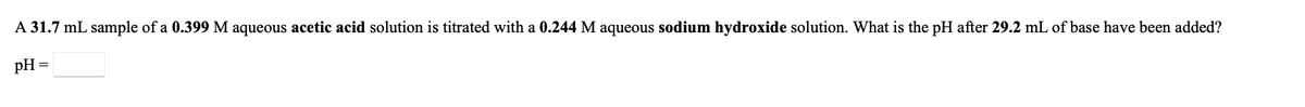 A 31.7 mL sample of a 0.399 M aqueous acetic acid solution is titrated with a 0.244 M aqueous sodium hydroxide solution. What is the pH after 29.2 mL of base have been added?
pH =
