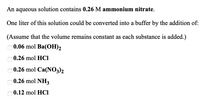 An aqueous solution contains 0.26 M ammonium nitrate.
One liter of this solution could be converted into a buffer by the addition of:
(Assume that the volume remains constant as each substance is added.)
0.06 mol Ba(OH)2
0.26 mol HCI
0.26 mol Ca(NO3)2
0.26 mol NH3
0.12 mol HCI
