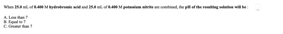 When 25.0 mL of 0.400 M hydrobromic acid and 25.0 mL of 0.400 M potassium nitrite are combined, the pH of the resulting solution will be :
A. Less than 7
B. Equal to 7
C. Greater than 7
