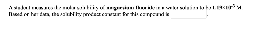 A student measures the molar solubility of magnesium fluoride in a water solution to be 1.19×10-3 M.
Based on her data, the solubility product constant for this compound is
