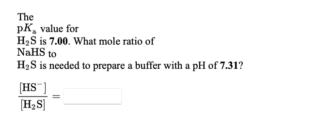 The
pKa value for
H2S is 7.00. What mole ratio of
NaHS to
H2S is needed to prepare a buffer with a pH of 7.31?
[HS ]
[H,S]
