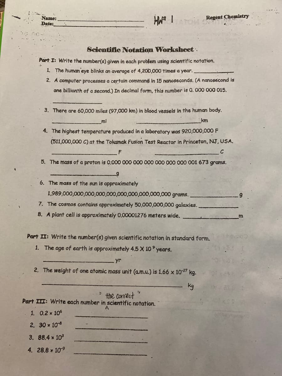 Name:
Date:
Regent Chemistry
Scientific Notation Worksheet.
Part I: Write the number(s) given in each problem using scientific notation.
1. The human eye blinks an average of 4,200,000 times a year.
2. A computer processes a certain command in 15 nanoseconds. (A nanosecond is
one billionth of a second,) In decimal form, this number is Q. 000 000 015.
3. There are 60,000 miles (97,000 km) in blood vessels in the human body.
_ml
km
4. The highest temperature produced in a laboratory was 920,000,000 F
(511,000,000 C) at the Tokamak Fusion Test Reactor in Princeton, NJ, USA.
C
5. The mass of a proton is 0.000 000 000 000 000 000 000 001 673 grams.
6. The mass of the sun is approximately
1,989,000,000,000,000,000,000,000,000,000,000 grams.
7. The cosmos contains approximately 50,000,000,000 galaxies.
8. A plant cell is approximately 0,00001276 meters wide.
Part II: Write the number(s) given scientific notation in standard form.
1. The age of earth is approximately 4.5 X 10 years.
yr
2. The weight of one atomic mass unit (a.m.u.) is 1.66 x 10 kg.
kg
the correct
Part III: Write each number in scientific notation.
1. 0.2 x 106
2. 30 x 108
3. 88.4 x 10
4. 28.8 x 109
