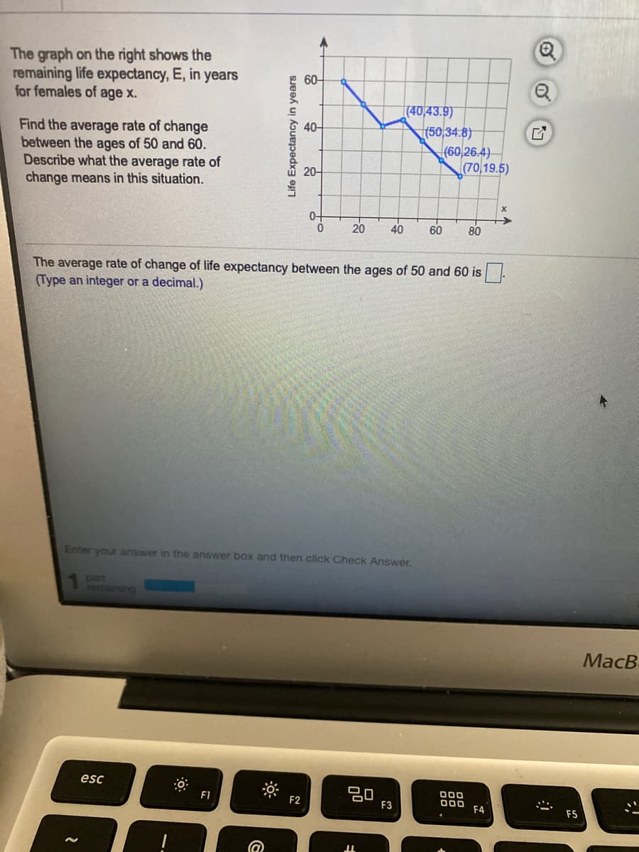 The graph on the right shows the
remaining life expectancy, E, in years
for females of age x.
60-
Find the average rate of change
between the ages of 50 and 60.
Describe what the average rate of
change means in this situation.
[(40/43.9)
(50 34.8)
(60,26.4)
(70,19.5)
40-
20-
20
40
60
80
The average rate of change of life expectancy between the ages of 50 and 60 is
(Type an integer or a decimal.)
Enter your answer in the answer box and then click Check Answer.
part
rermaining
MacB
esc
ם
000
F4
F1
F2
F3
F5
Life Expectancy in years
