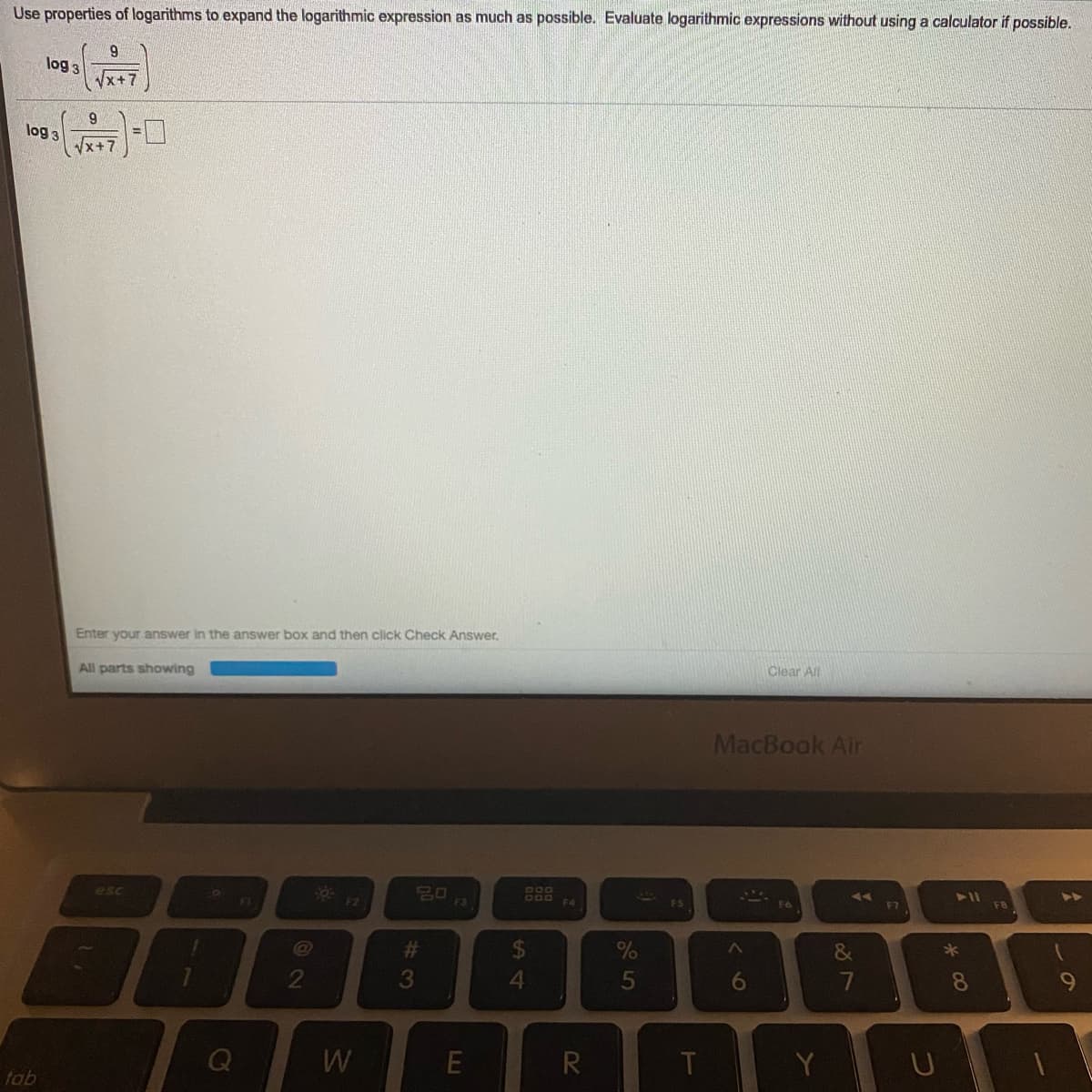 Use properties of logarithms to expand the logarithmic expression as much as possible. Evaluate logarithmic expressions without using a calculator if possible.
9.
log 3
Vx+7
log 3
x+7
Enter your answer in the answer box and then click Check Answer.
All parts showing
Clear All
MacBook Air
esc
20
F3
411
B00
FI
F2
F4
F7
F8
%23
&
2
3
4.
6.
8.
R
Y
tab
LU
Ca
