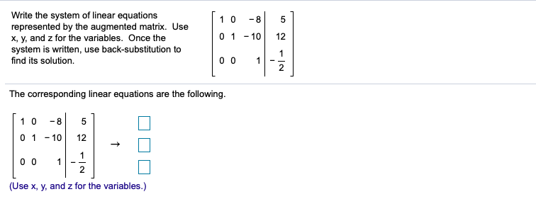 Write the system of linear equations
represented by the augmented matrix. Use
x, y, and z for the variables. Once the
system is written, use back-substitution to
1 0
- 8
01 - 10
12
1
find its solution.
0 0
1
- -
2
The corresponding linear equations are the following.
1 0
- 8
5
0 1 - 10
12
0 0
1
2
(Use x, y, and z for the variables.)
