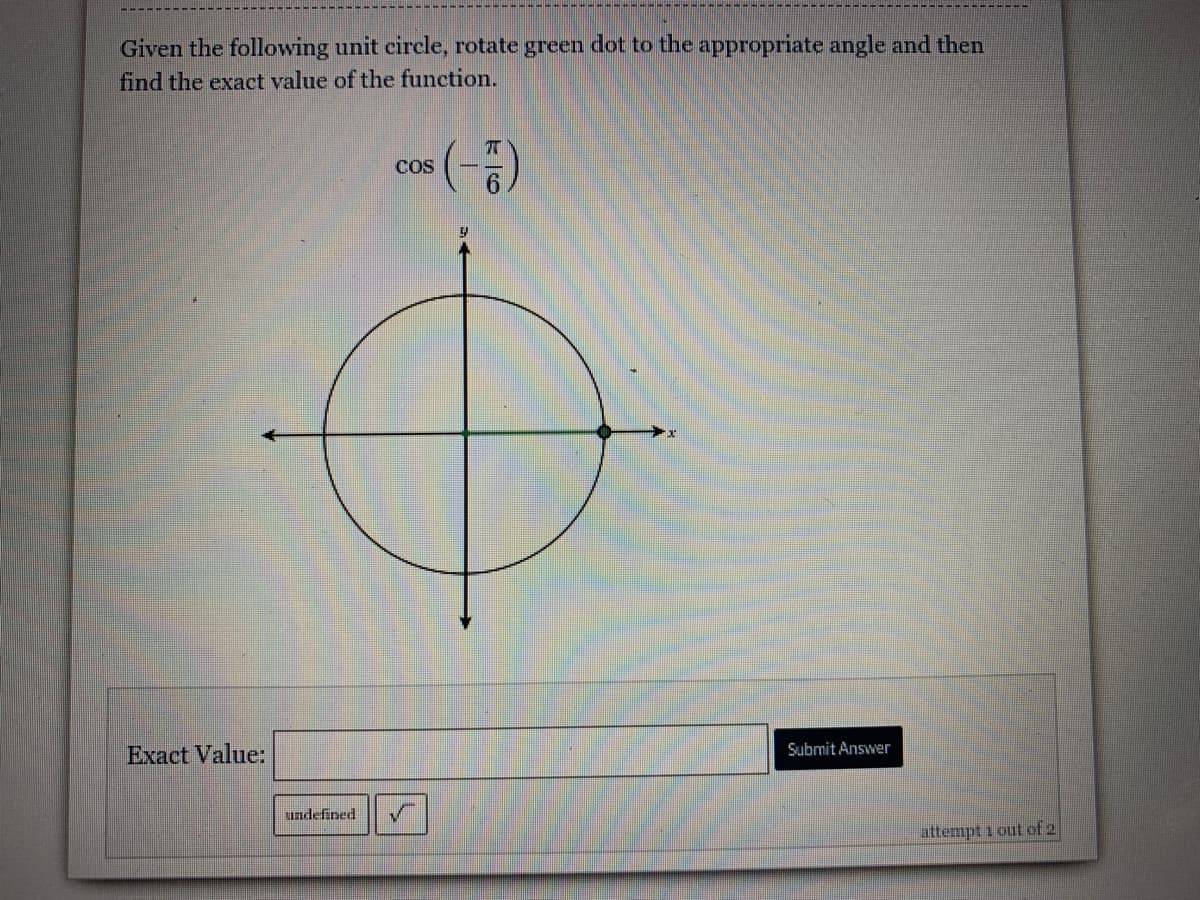 Given the following unit circle, rotate green dot to the appropriate angle and then
find the exact value of the function.
COS
Exact Value:
Submit Answer
undefined
attempt i out of 2

