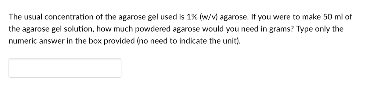 The usual concentration of the agarose gel used is 1% (w/v) agarose. If you were to make 50 ml of
the agarose gel solution, how much powdered agarose would you need in grams? Type only the
numeric answer in the box provided (no need to indicate the unit).
