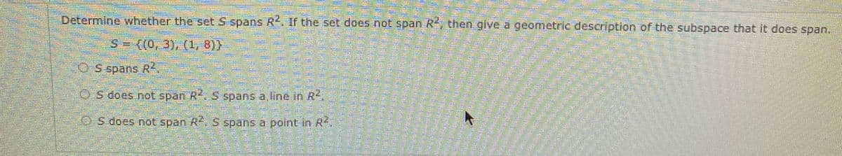 Determine whether the set S spans R2. If the set does not span R, then give a geometric description of the subspace that it does span.
S = {(0, 3), (1, 8)}
O S spans R.
OS does not span R. S spans a line in R
OS does not span R. S spans a point in R2.
