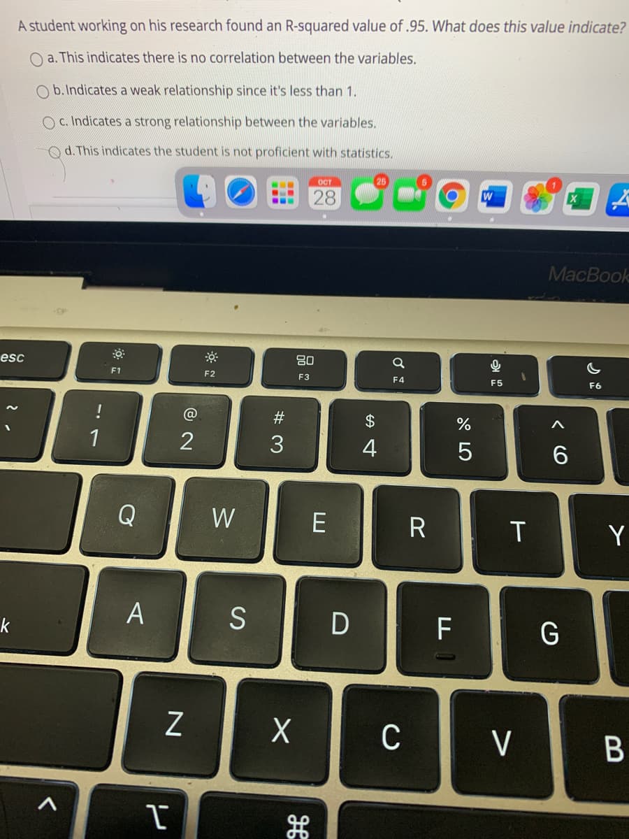 A student working on his research found an R-squared value of .95. What does this value indicate?
O a. This indicates there is no correlation between the variables.
O b.Indicates a weak relationship since it's less than 1.
O c. Indicates a strong relationship between the variables.
Od. This indicates the student is not proficient with statistics.
OCT
28
W
МaсВоok
80
esc
F1
F2
F3
F4
F5
F6
#
1
4
Q
W
E
R
Y
A
D
F
G
k
C
V
B
CO
