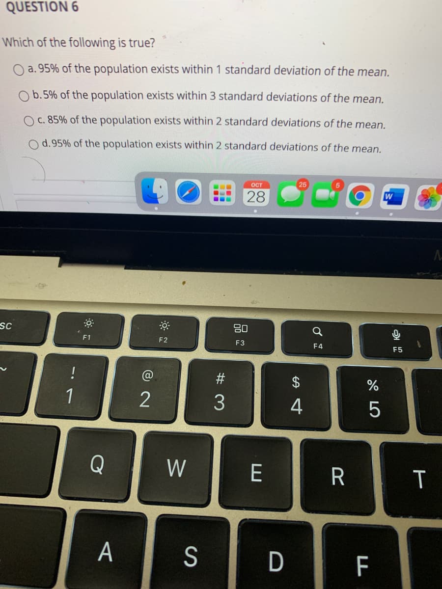 QUESTION 6
Which of the following is true?
O a. 95% of the population exists within 1 standard deviation of the mean.
b.5% of the population exists within 3 standard deviations of the mean.
O c. 85% of the population exists within 2 standard deviations of the mean.
d.95% of the population exists within 2 standard deviations of the mean.
OCT
25
28
SC
80
F1
F2
F3
F4
F5
!
@
2$
1
3
4
5
Q
W
E
R
T
A
S
D
F
