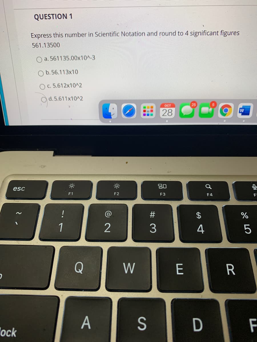 QUESTION 1
Express this number in Scientific Notation and round to 4 significant figures
561.13500
a. 561135.00x10^-3
O b.56.113x10
O c. 5.612x10^2
O d. 5.611x10^2
25
OCT
28
...
80
esc
F1
F2
F3
F4
!
#
1
2
3
4
Q
W
E
R
A
S
ock
LL
