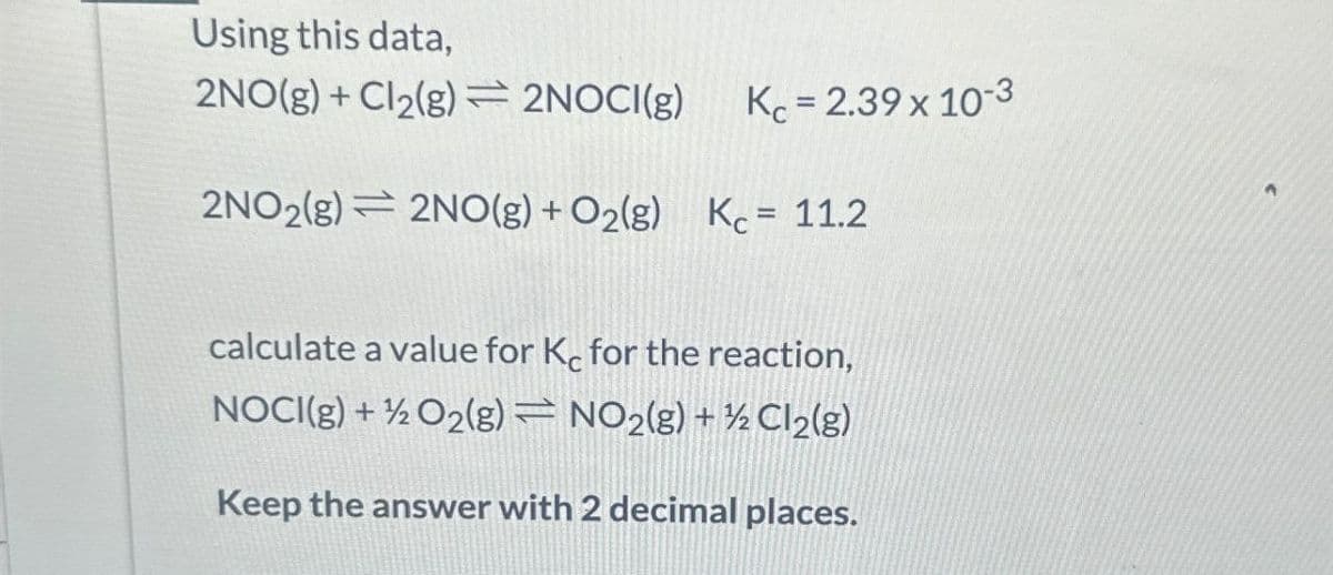 Using this data,
2NO(g) + Cl2(g)=2NOCI(g)
Kc = 2.39 x 10-3
2NO2(g) 2NO(g) + O2(g) K = 11.2
calculate a value for Kc for the reaction,
NOCI(g) + O2(g)
NO2(g) + Cl2(g)
Keep the answer with 2 decimal places.